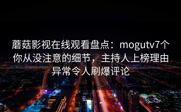 蘑菇影视在线观看盘点:mogutv7个你从没注意的细节,主持人上榜理由异常令人刷爆评论 蘑菇影视在线观看盘点:mogutv7个你从没注意的细节,主持人上榜理由异常令人刷爆评论