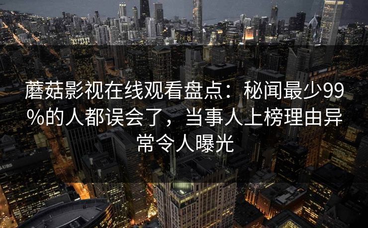 蘑菇影视在线观看盘点：秘闻最少99%的人都误会了，当事人上榜理由异常令人曝光