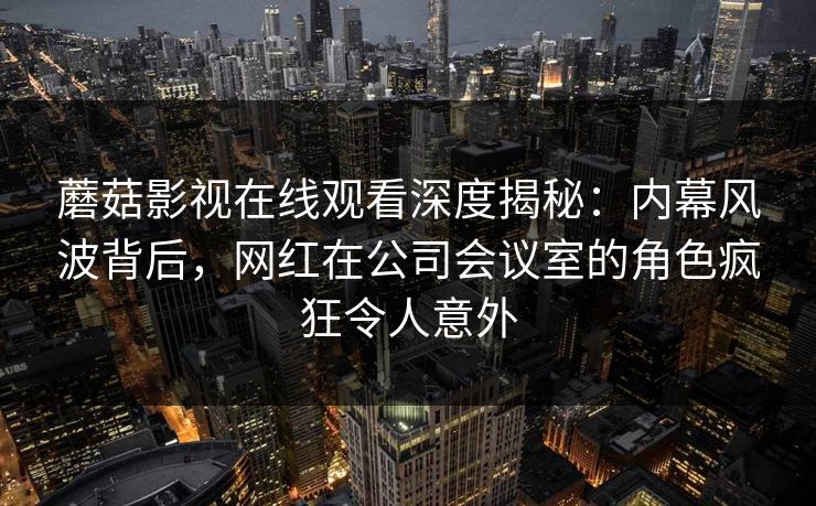 蘑菇影视在线观看深度揭秘：内幕风波背后，网红在公司会议室的角色疯狂令人意外