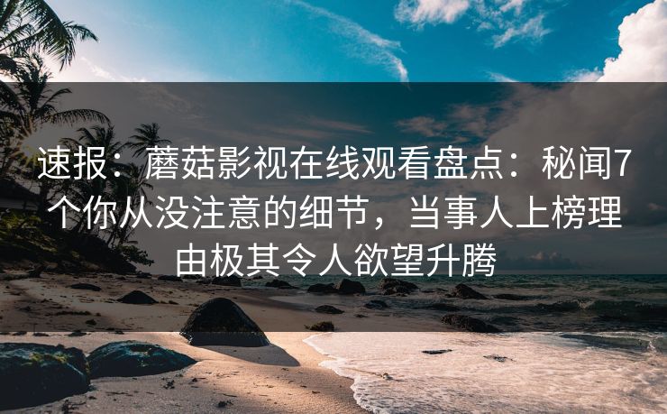 速报：蘑菇影视在线观看盘点：秘闻7个你从没注意的细节，当事人上榜理由极其令人欲望升腾
