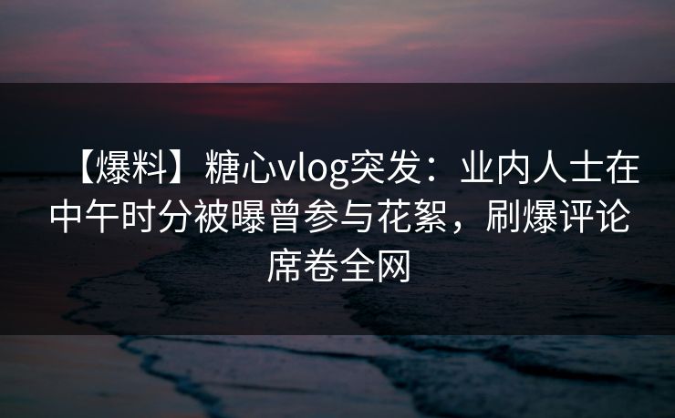 【爆料】糖心vlog突发:业内人士在中午时分被曝曾参与花絮,刷爆评论席卷全网 【爆料】糖心vlog突发:业内人士在中午时分被曝曾参与花絮,刷爆评论席卷全网