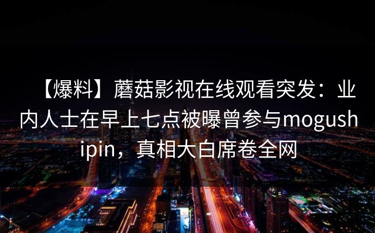【爆料】蘑菇影视在线观看突发：业内人士在早上七点被曝曾参与mogushipin，真相大白席卷全网