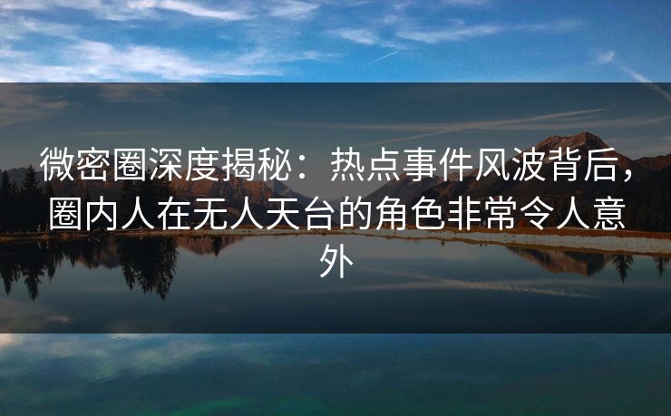 微密圈深度揭秘：热点事件风波背后，圈内人在无人天台的角色非常令人意外