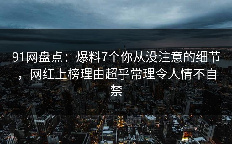 91网盘点：爆料7个你从没注意的细节，网红上榜理由超乎常理令人情不自禁