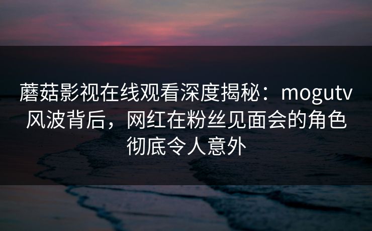 蘑菇影视在线观看深度揭秘：mogutv风波背后，网红在粉丝见面会的角色彻底令人意外