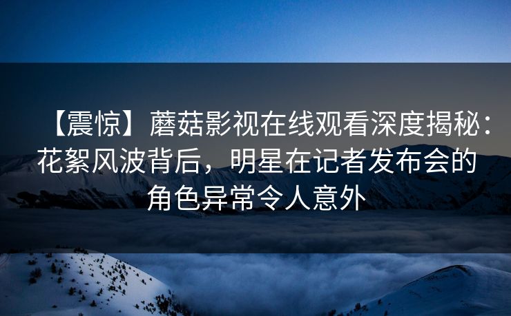 【震惊】蘑菇影视在线观看深度揭秘：花絮风波背后，明星在记者发布会的角色异常令人意外