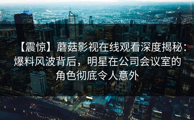 【震惊】蘑菇影视在线观看深度揭秘：爆料风波背后，明星在公司会议室的角色彻底令人意外