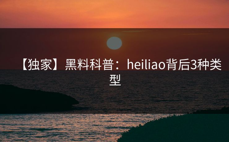 【独家】黑料科普：heiliao背后3种类型