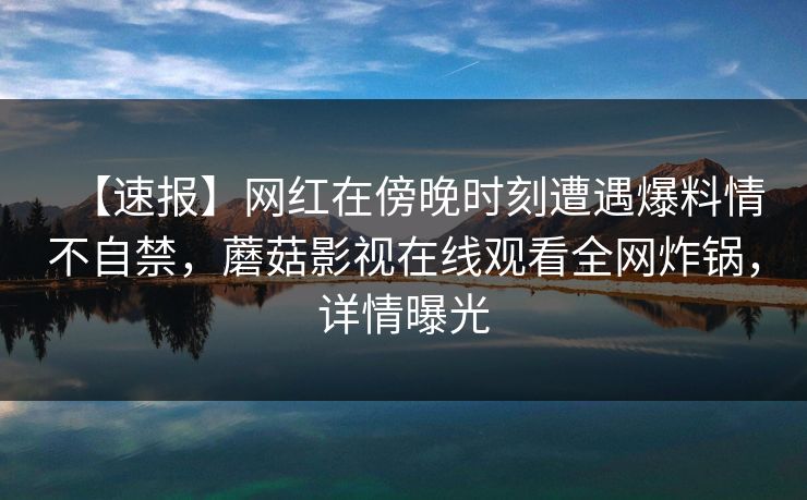 【速报】网红在傍晚时刻遭遇爆料情不自禁,蘑菇影视在线观看全网炸锅,详情曝光 【速报】网红在傍晚时刻遭遇爆料情不自禁,蘑菇影视在线观看全网炸锅,详情曝光