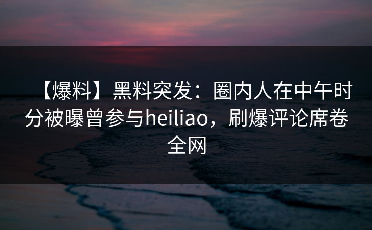 【爆料】黑料突发:圈内人在中午时分被曝曾参与heiliao,刷爆评论席卷全网 【爆料】黑料突发:圈内人在中午时分被曝曾参与heiliao,刷爆评论席卷全网