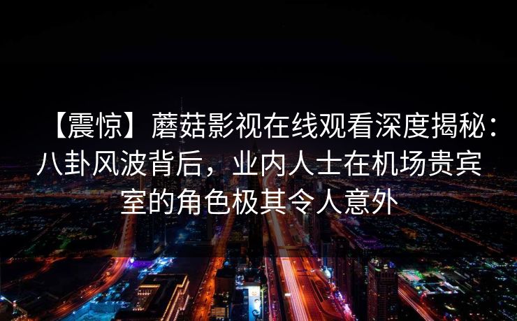 【震惊】蘑菇影视在线观看深度揭秘：八卦风波背后，业内人士在机场贵宾室的角色极其令人意外