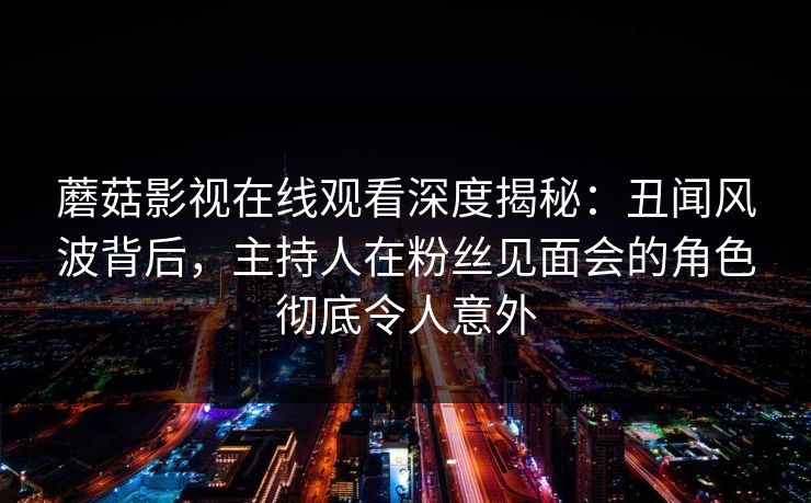 蘑菇影视在线观看深度揭秘:丑闻风波背后,主持人在粉丝见面会的角色彻底令人意外 蘑菇影视在线观看深度揭秘:丑闻风波背后,主持人在粉丝见面会的角色彻底令人意外