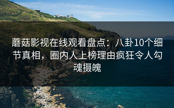 蘑菇影视在线观看盘点：八卦10个细节真相，圈内人上榜理由疯狂令人勾魂摄魄