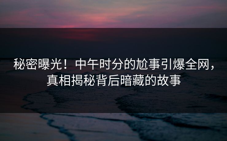 秘密曝光!中午时分的尬事引爆全网,真相揭秘背后暗藏的故事 秘密曝光!中午时分的尬事引爆全网,真相揭秘背后暗藏的故事