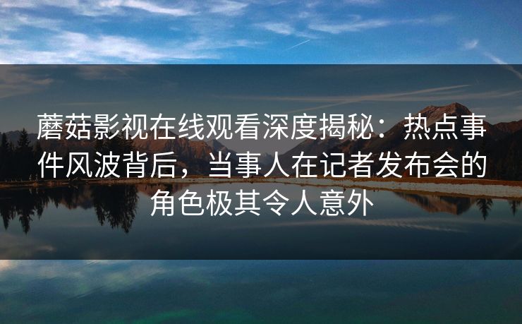蘑菇影视在线观看深度揭秘：热点事件风波背后，当事人在记者发布会的角色极其令人意外
