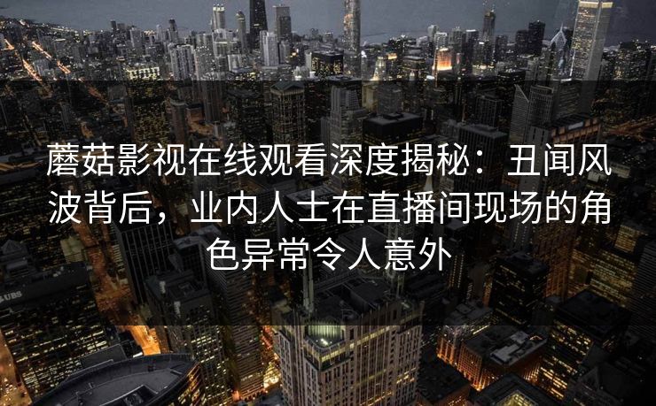 蘑菇影视在线观看深度揭秘：丑闻风波背后，业内人士在直播间现场的角色异常令人意外