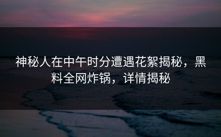 神秘人在中午时分遭遇花絮揭秘,黑料全网炸锅,详情揭秘 神秘人在中午时分遭遇花絮揭秘,黑料全网炸锅,详情揭秘