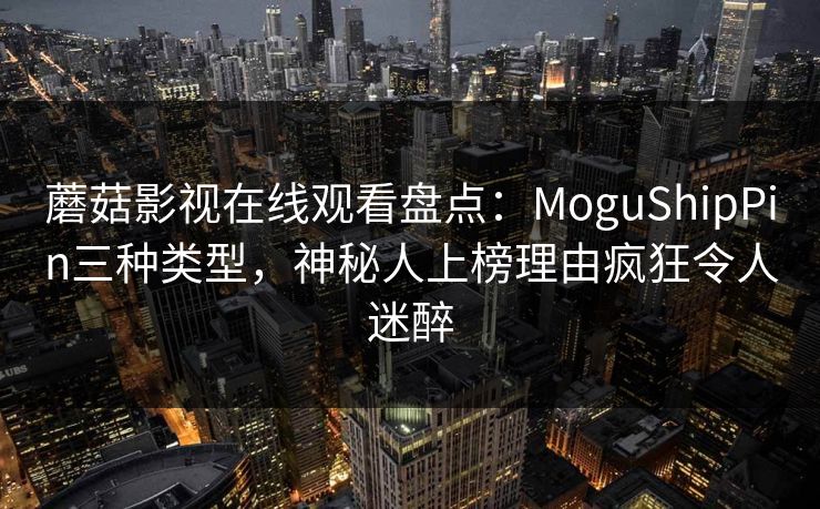 蘑菇影视在线观看盘点:MoguShipPin三种类型,神秘人上榜理由疯狂令人迷醉 蘑菇影视在线观看盘点:MoguShipPin三种类型,神秘人上榜理由疯狂令人迷醉