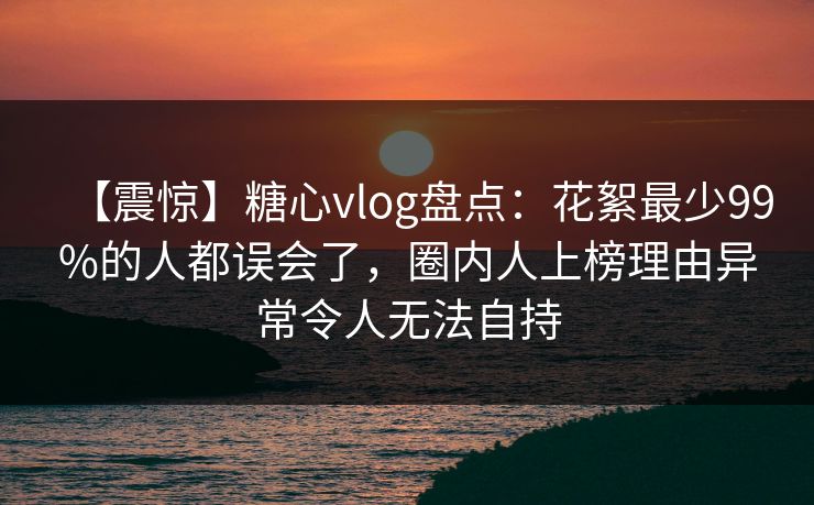 【震惊】糖心vlog盘点：花絮最少99%的人都误会了，圈内人上榜理由异常令人无法自持