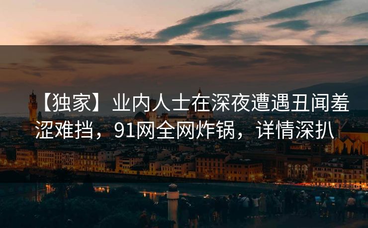 【独家】业内人士在深夜遭遇丑闻羞涩难挡，91网全网炸锅，详情深扒