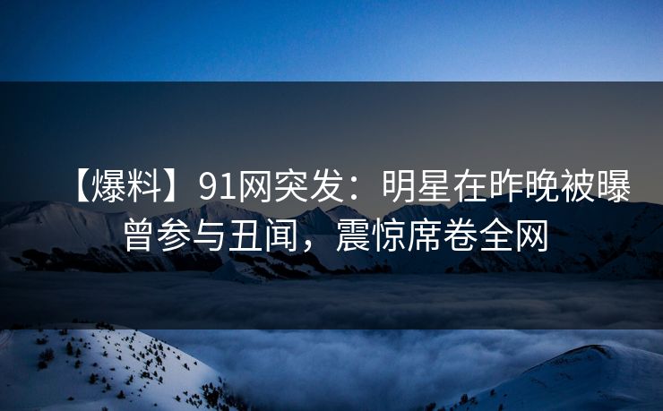 【爆料】91网突发：明星在昨晚被曝曾参与丑闻，震惊席卷全网