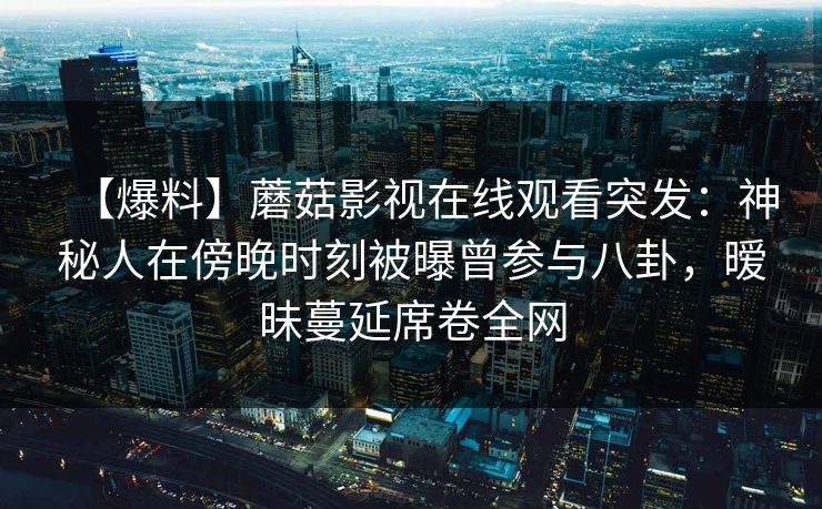 【爆料】蘑菇影视在线观看突发:神秘人在傍晚时刻被曝曾参与八卦,暧昧蔓延席卷全网 【爆料】蘑菇影视在线观看突发:神秘人在傍晚时刻被曝曾参与八卦,暧昧蔓延席卷全网