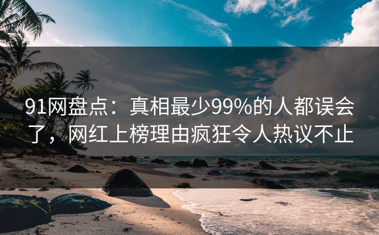 91网盘点：真相最少99%的人都误会了，网红上榜理由疯狂令人热议不止