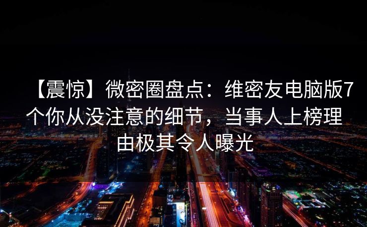 【震惊】微密圈盘点：维密友电脑版7个你从没注意的细节，当事人上榜理由极其令人曝光