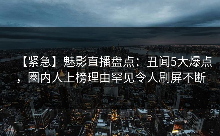 【紧急】魅影直播盘点：丑闻5大爆点，圈内人上榜理由罕见令人刷屏不断