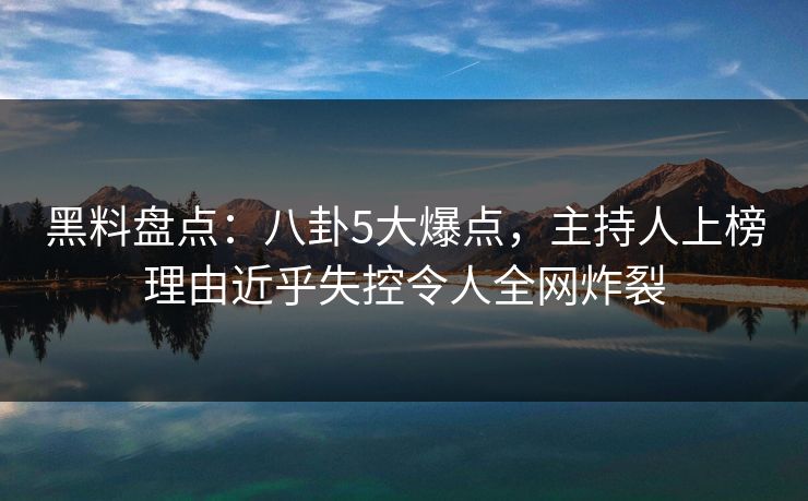 黑料盘点：八卦5大爆点，主持人上榜理由近乎失控令人全网炸裂