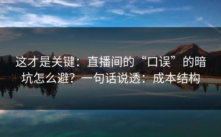 这才是关键：直播间的“口误”的暗坑怎么避？一句话说透：成本结构