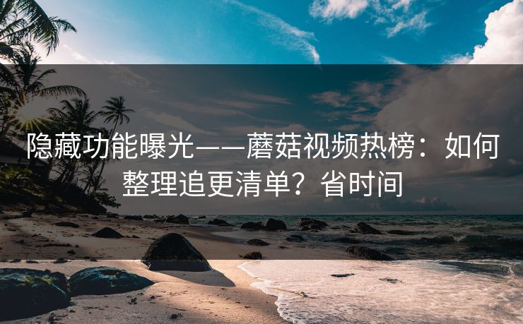 隐藏功能曝光——蘑菇视频热榜：如何整理追更清单？省时间