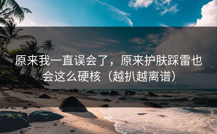 原来我一直误会了，原来护肤踩雷也会这么硬核（越扒越离谱）