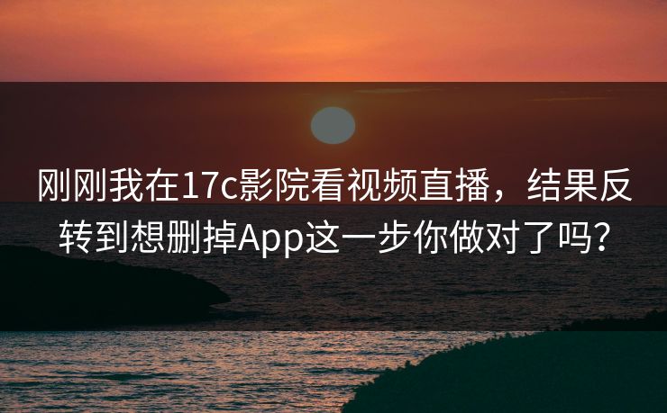 刚刚我在17c影院看视频直播，结果反转到想删掉App这一步你做对了吗？