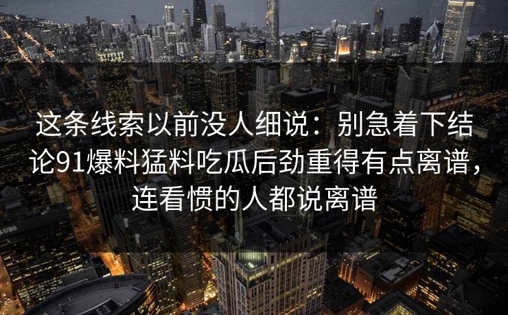 这条线索以前没人细说：别急着下结论91爆料猛料吃瓜后劲重得有点离谱，连看惯的人都说离谱