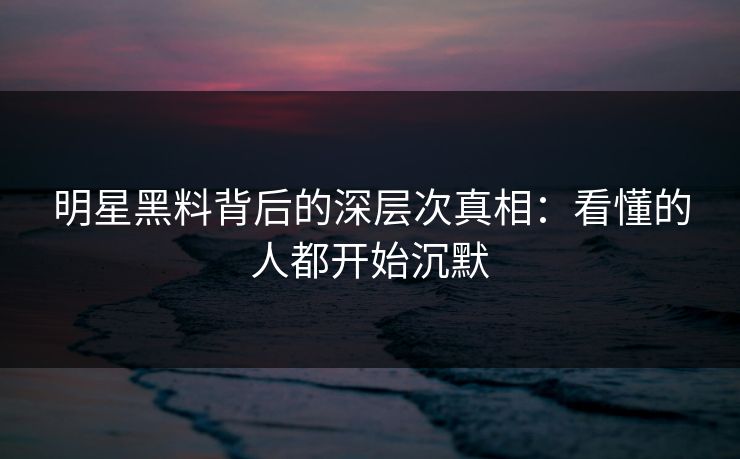 明星黑料背后的深层次真相：看懂的人都开始沉默
