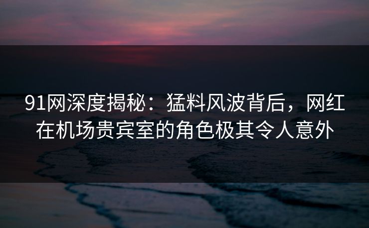 91网深度揭秘：猛料风波背后，网红在机场贵宾室的角色极其令人意外